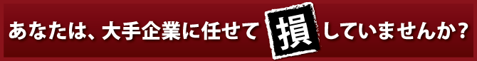 あなたは、大手企業に任せて「損」していませんか？